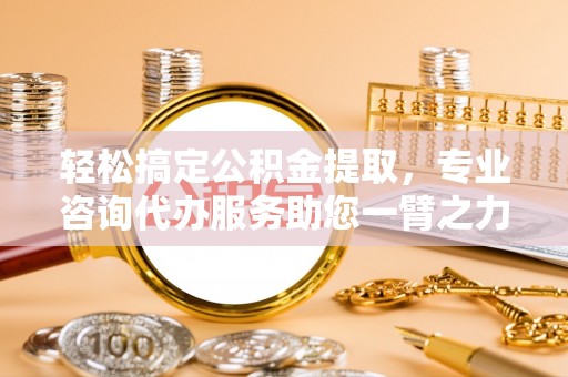 武昌轻松搞定公积金提取，专业咨询代办服务助您一臂之力