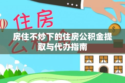 武昌房住不炒下的住房公积金提取与代办指南