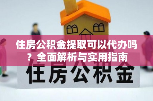 武昌住房公积金提取可以代办吗？全面解析与实用指南