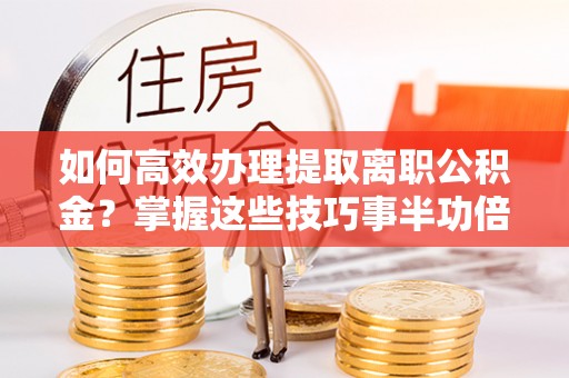 武昌如何高效办理提取离职公积金？掌握这些技巧事半功倍