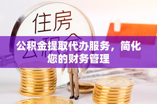 武昌公积金提取代办服务，简化您的财务管理