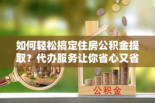 武昌如何轻松搞定住房公积金提取？代办服务让你省心又省力