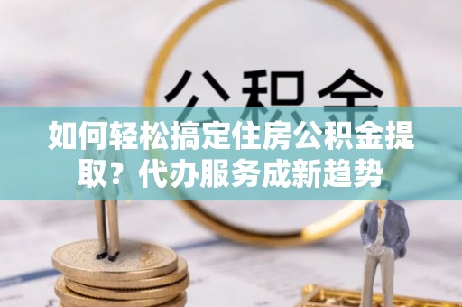 武昌如何轻松搞定住房公积金提取？代办服务成新趋势