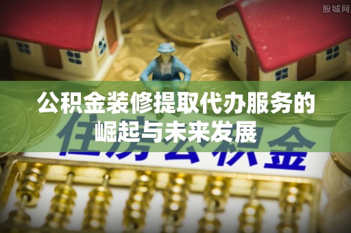 武昌公积金装修提取代办服务的崛起与未来发展