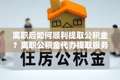 武昌离职后如何顺利提取公积金？离职公积金代办提取服务来帮忙
