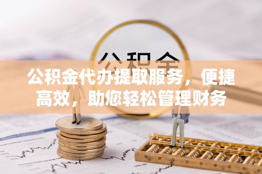 武昌公积金代办提取服务，便捷高效，助您轻松管理财务