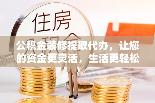 武昌公积金装修提取代办，让您的资金更灵活，生活更轻松