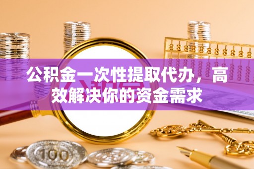 武昌公积金一次性提取代办，高效解决你的资金需求